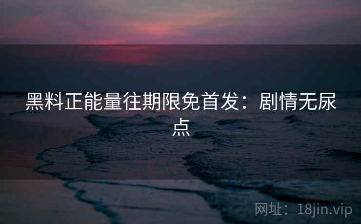 黑料正能量往期限免首发：剧情无尿点