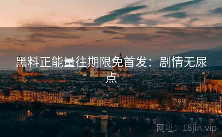 黑料正能量往期限免首发：剧情无尿点