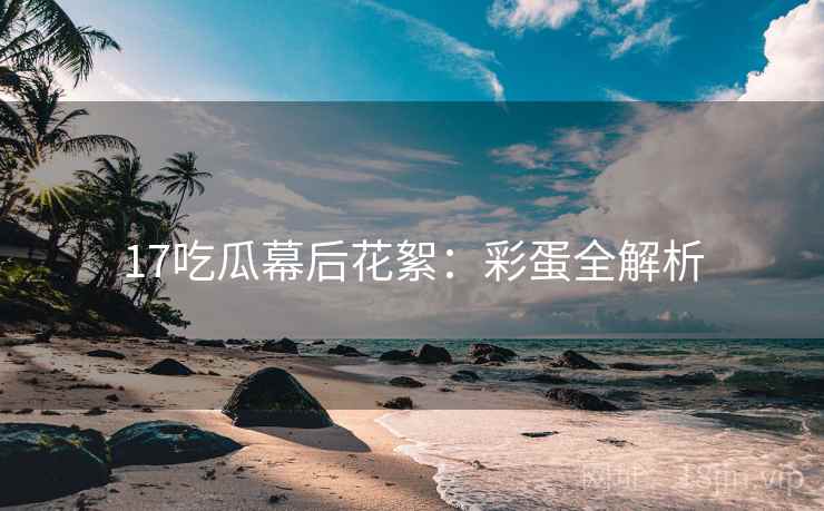 17吃瓜幕后花絮：彩蛋全解析
