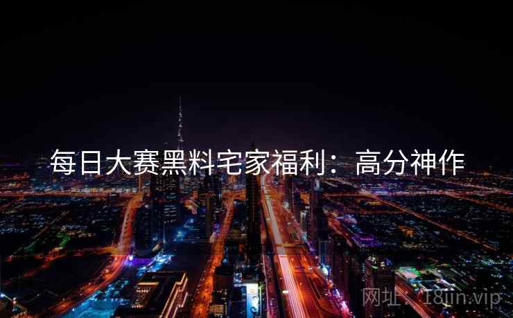 每日大赛黑料宅家福利：高分神作