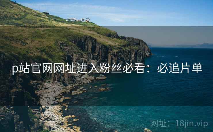 p站官网网址进入粉丝必看：必追片单