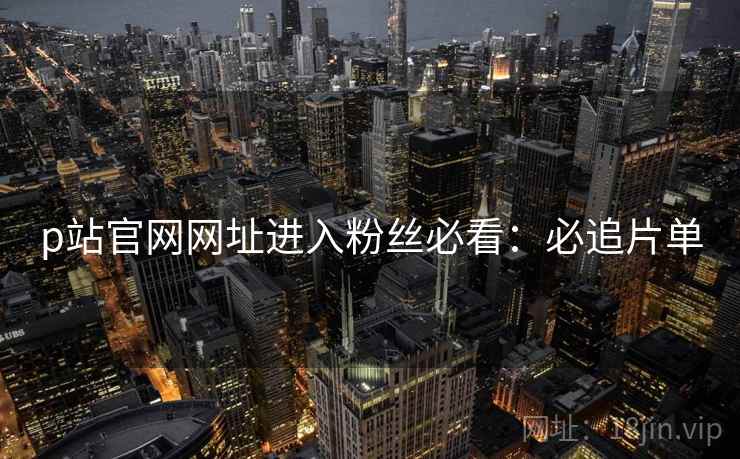 p站官网网址进入粉丝必看：必追片单