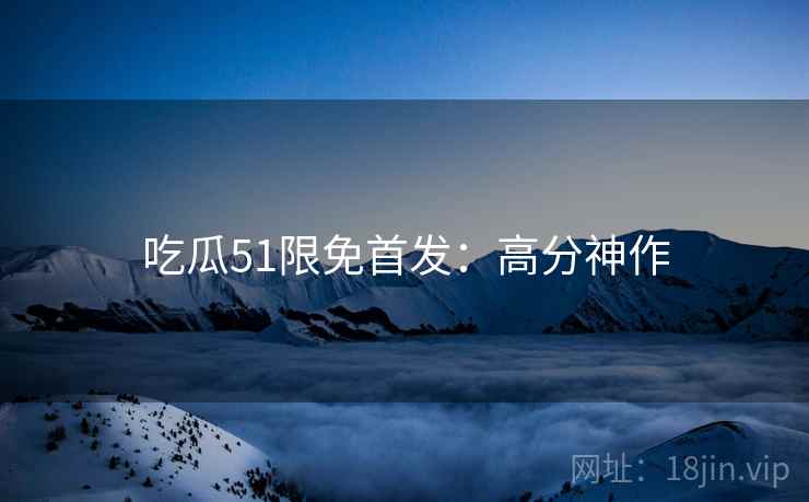 吃瓜51限免首发：高分神作