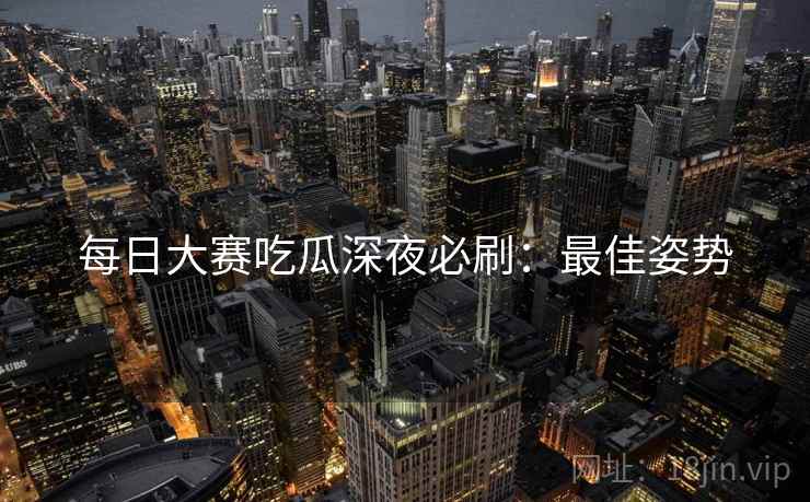 每日大赛吃瓜深夜必刷：最佳姿势