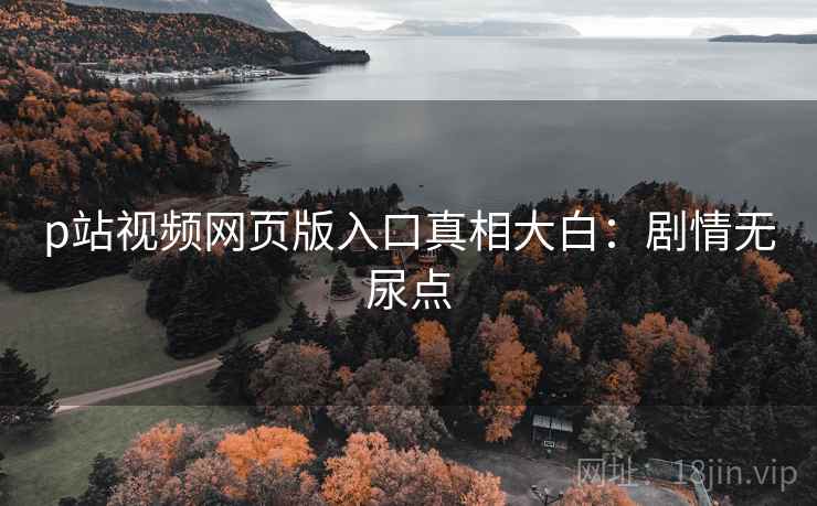 p站视频网页版入口真相大白：剧情无尿点