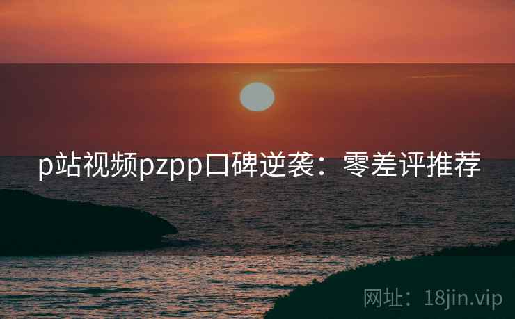 p站视频pzpp口碑逆袭：零差评推荐