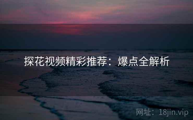 探花视频精彩推荐：爆点全解析