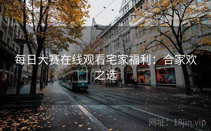 每日大赛在线观看宅家福利：合家欢之选