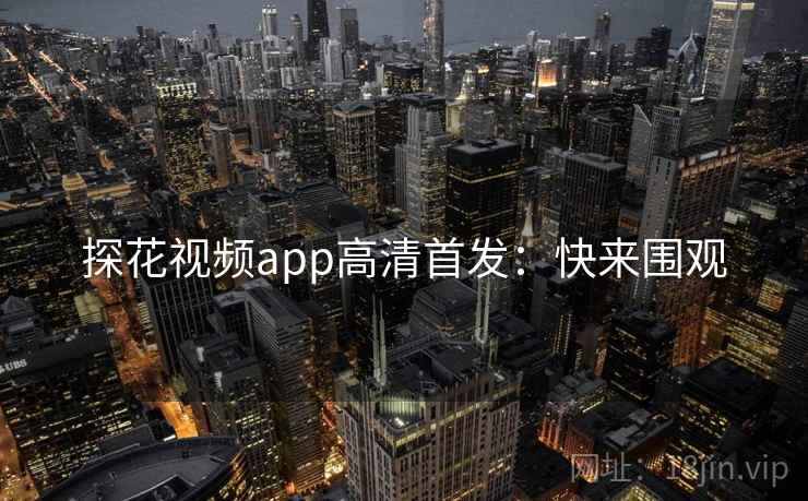 探花视频app高清首发：快来围观