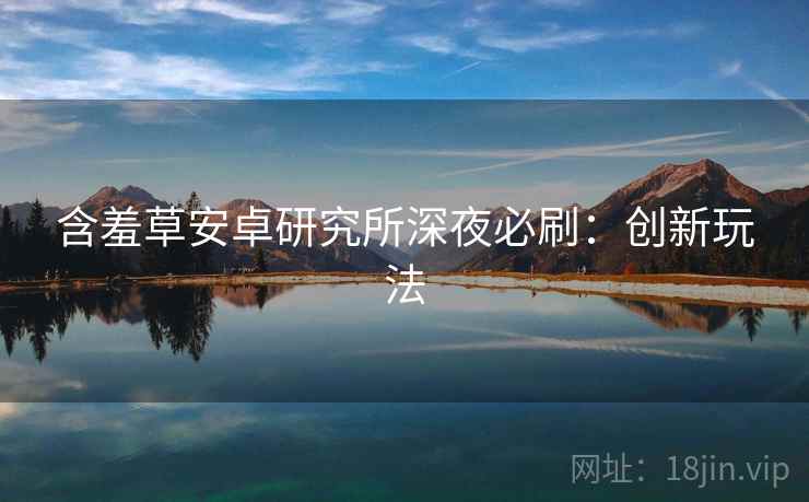 含羞草安卓研究所深夜必刷:创新玩法 含羞草安卓研究所深夜必刷:创新玩法