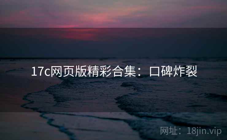 17c网页版精彩合集：口碑炸裂