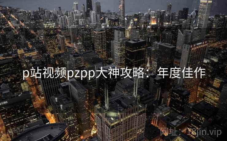 p站视频pzpp大神攻略：年度佳作